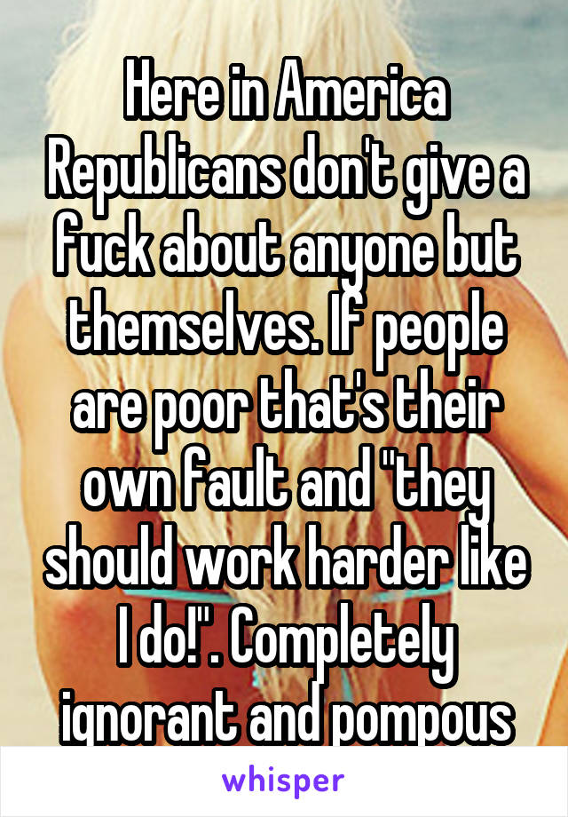 Here in America Republicans don't give a fuck about anyone but themselves. If people are poor that's their own fault and "they should work harder like I do!". Completely ignorant and pompous