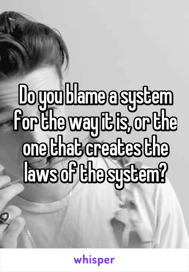 Do you blame a system for the way it is, or the one that creates the laws of the system?