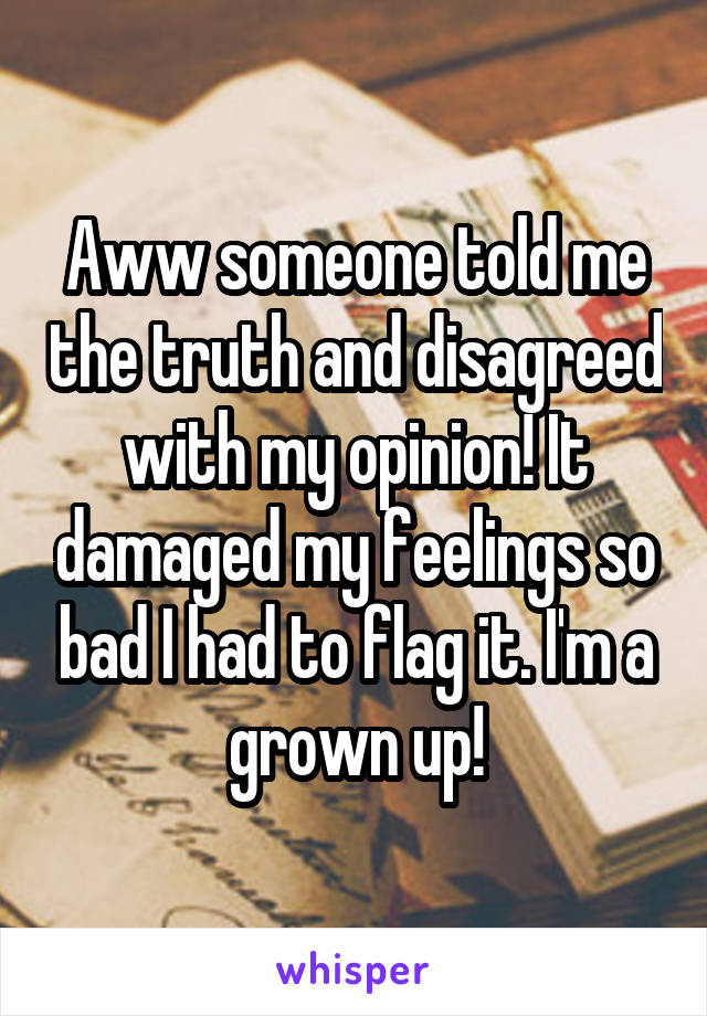 Aww someone told me the truth and disagreed with my opinion! It damaged my feelings so bad I had to flag it. I'm a grown up!