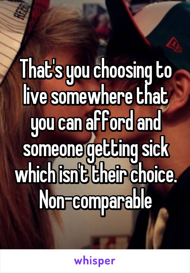 That's you choosing to live somewhere that you can afford and someone getting sick which isn't their choice. Non-comparable