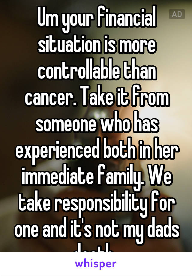 Um your financial situation is more controllable than cancer. Take it from someone who has experienced both in her immediate family. We take responsibility for one and it's not my dads death. 