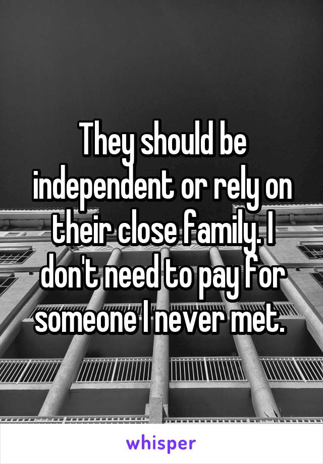 They should be independent or rely on their close family. I don't need to pay for someone I never met. 