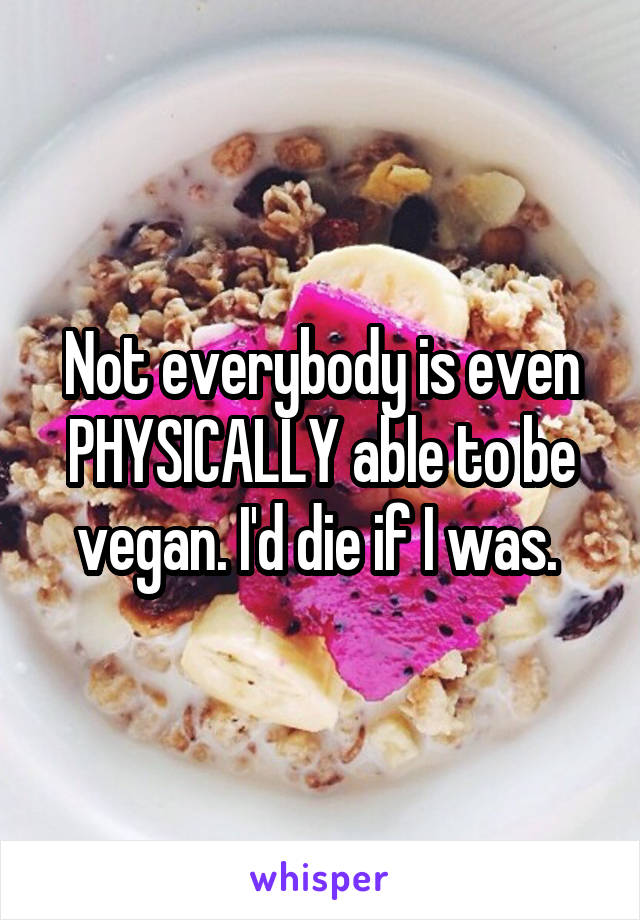 Not everybody is even PHYSICALLY able to be vegan. I'd die if I was. 