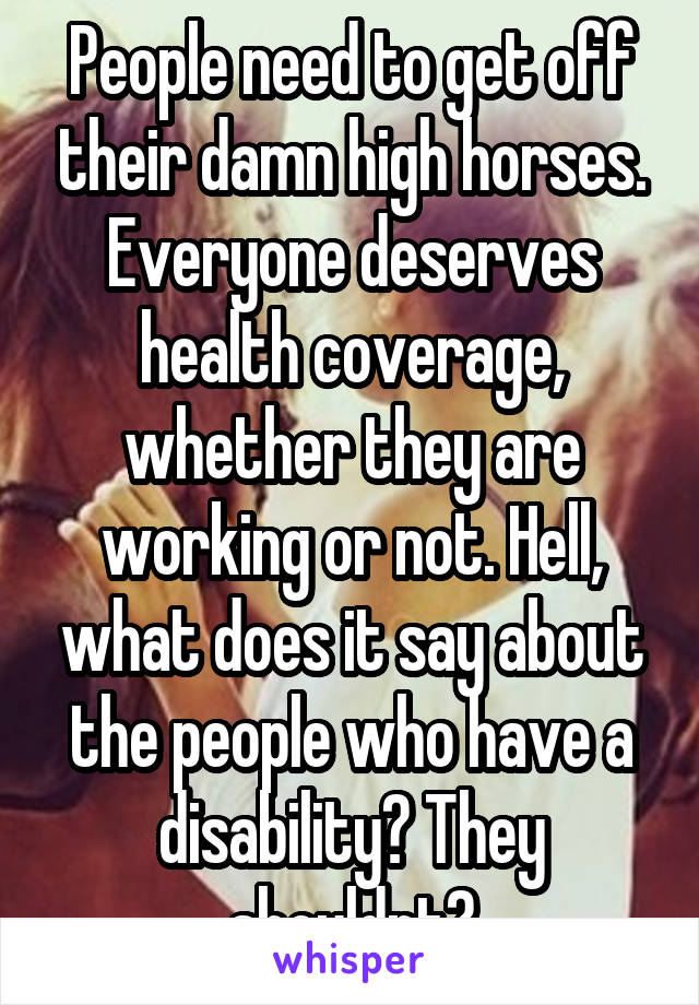 People need to get off their damn high horses. Everyone deserves health coverage, whether they are working or not. Hell, what does it say about the people who have a disability? They shouldnt?