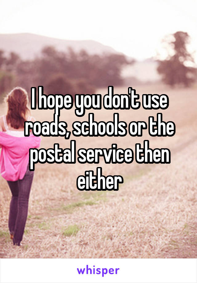 I hope you don't use roads, schools or the postal service then either