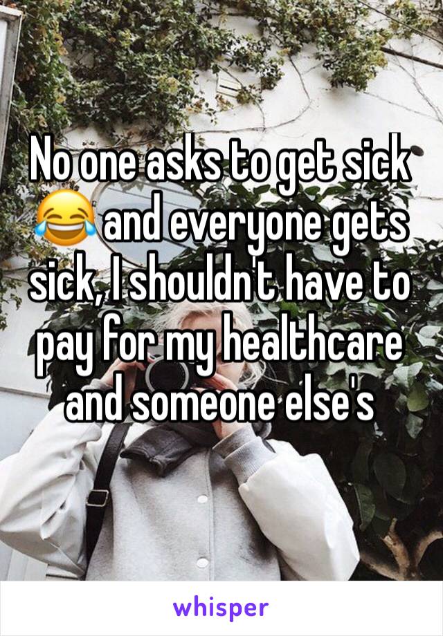 No one asks to get sick 😂 and everyone gets sick, I shouldn't have to pay for my healthcare and someone else's 
