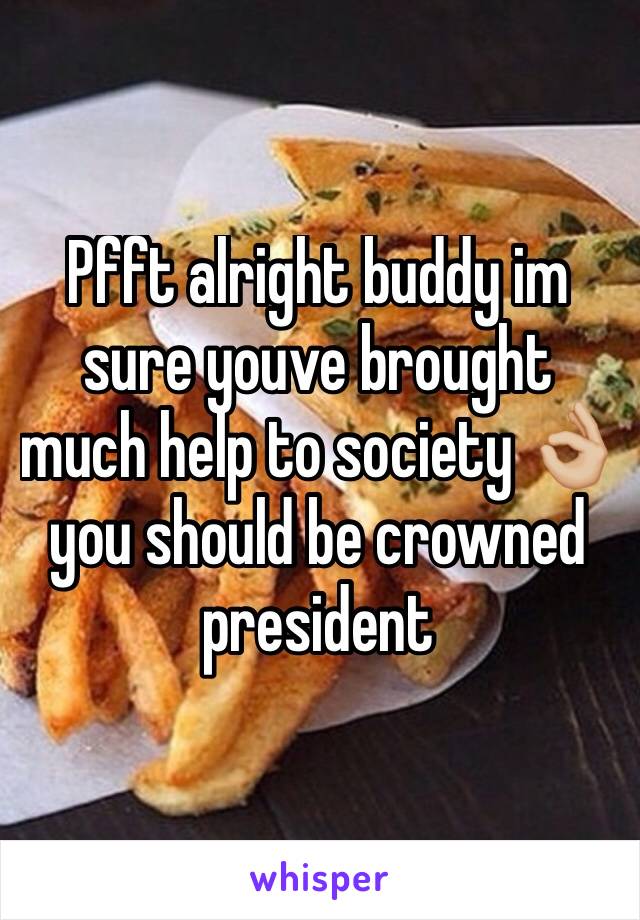 Pfft alright buddy im sure youve brought much help to society 👌🏼 you should be crowned president