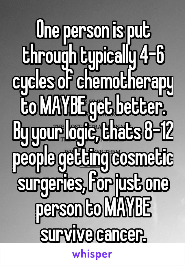 One person is put through typically 4-6 cycles of chemotherapy to MAYBE get better. By your logic, thats 8-12 people getting cosmetic surgeries, for just one person to MAYBE survive cancer.