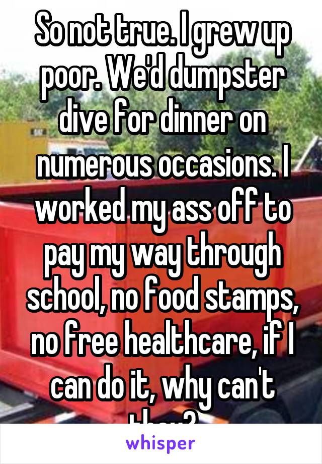 So not true. I grew up poor. We'd dumpster dive for dinner on numerous occasions. I worked my ass off to pay my way through school, no food stamps, no free healthcare, if I can do it, why can't they?