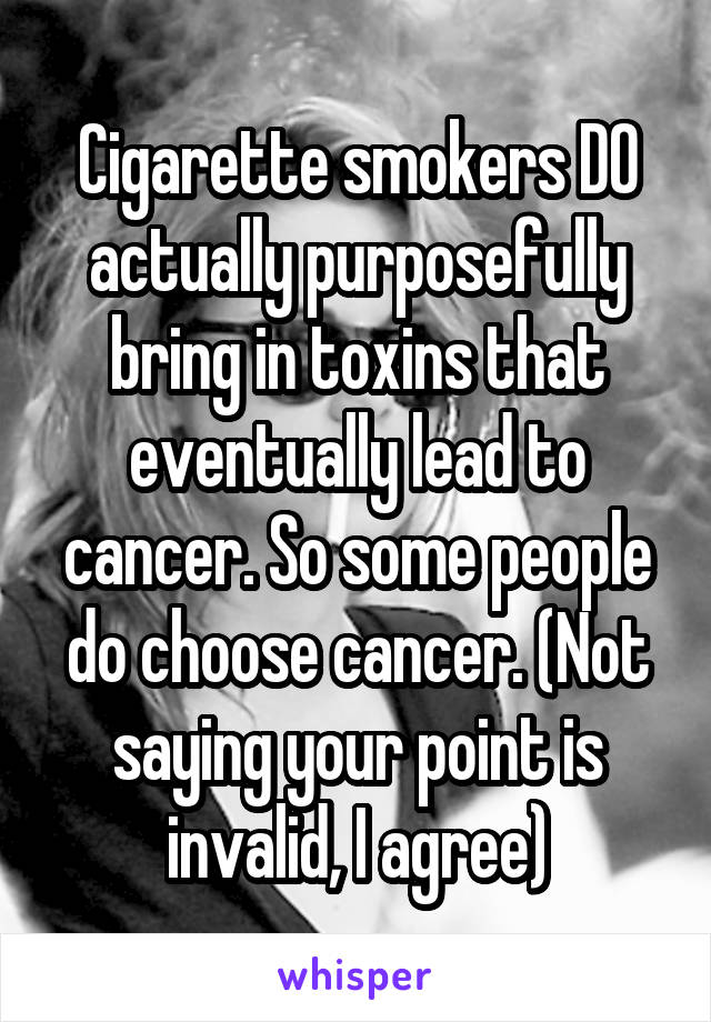 Cigarette smokers DO actually purposefully bring in toxins that eventually lead to cancer. So some people do choose cancer. (Not saying your point is invalid, I agree)