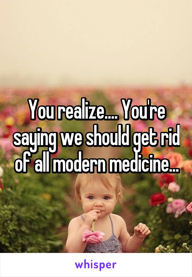 You realize.... You're saying we should get rid of all modern medicine...