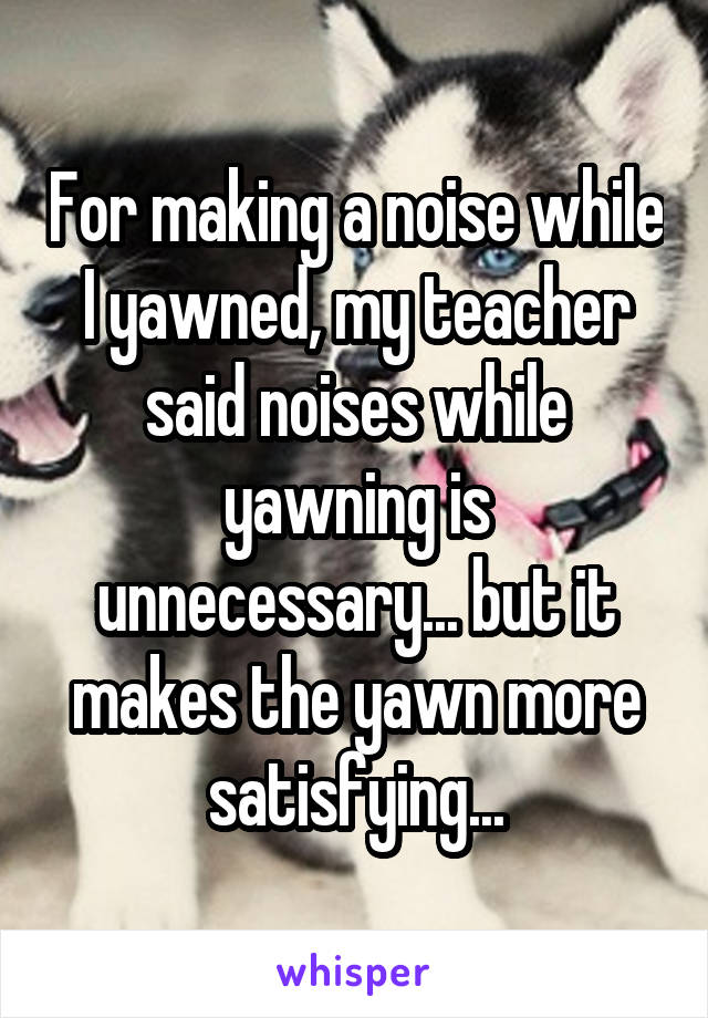 For making a noise while I yawned, my teacher said noises while yawning is unnecessary... but it makes the yawn more satisfying...