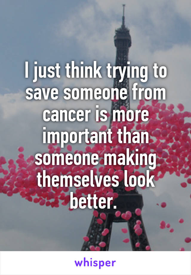 I just think trying to save someone from cancer is more important than someone making themselves look better. 