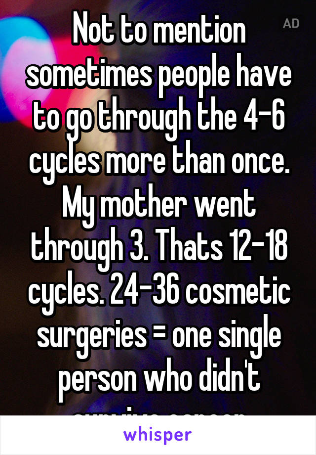 Not to mention sometimes people have to go through the 4-6 cycles more than once. My mother went through 3. Thats 12-18 cycles. 24-36 cosmetic surgeries = one single person who didn't survive cancer