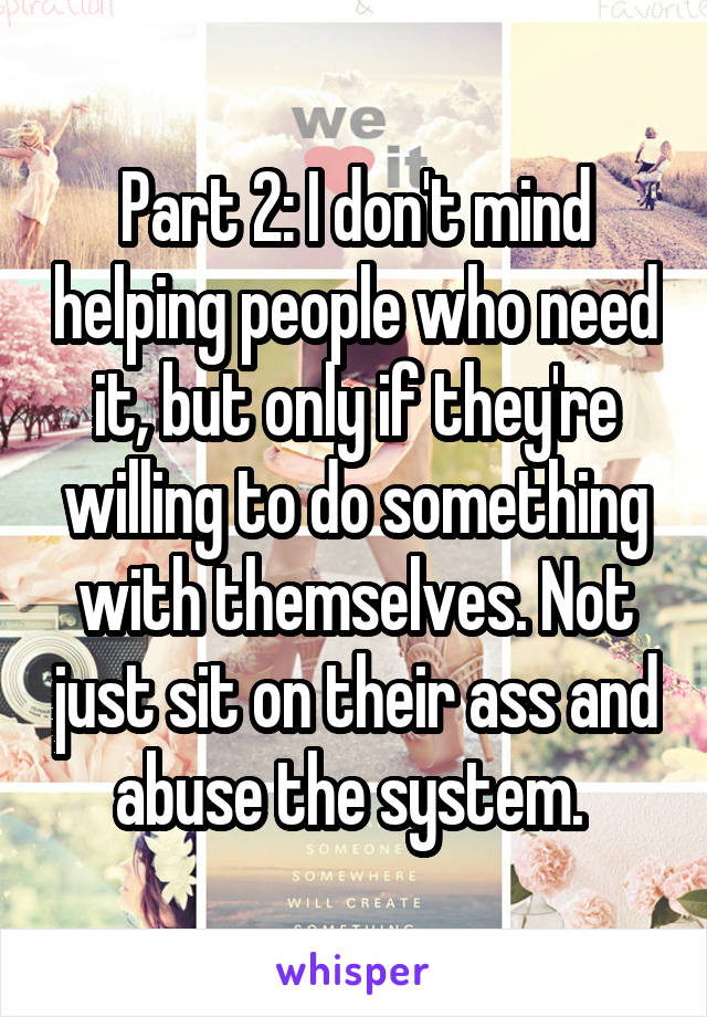 Part 2: I don't mind helping people who need it, but only if they're willing to do something with themselves. Not just sit on their ass and abuse the system. 