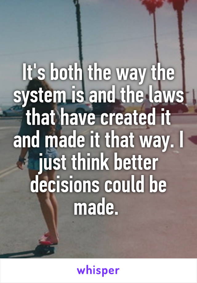 It's both the way the system is and the laws that have created it and made it that way. I just think better decisions could be made. 