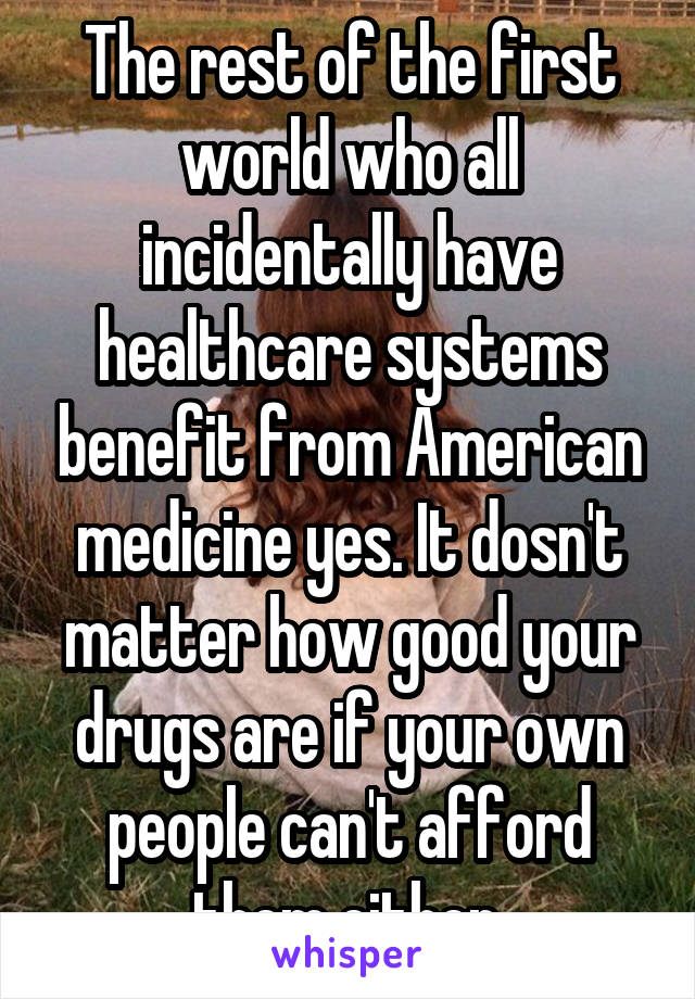 The rest of the first world who all incidentally have healthcare systems benefit from American medicine yes. It dosn't matter how good your drugs are if your own people can't afford them either.