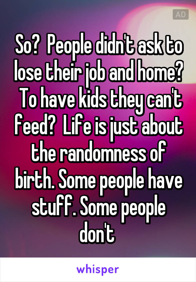 So?  People didn't ask to lose their job and home?  To have kids they can't feed?  Life is just about the randomness of birth. Some people have stuff. Some people don't 