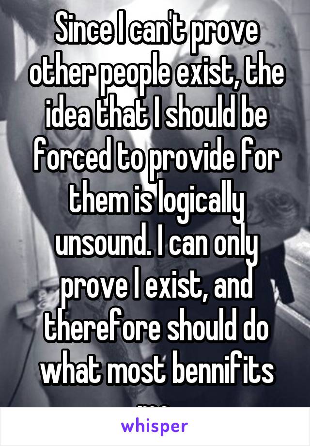 Since I can't prove other people exist, the idea that I should be forced to provide for them is logically unsound. I can only prove I exist, and therefore should do what most bennifits me.