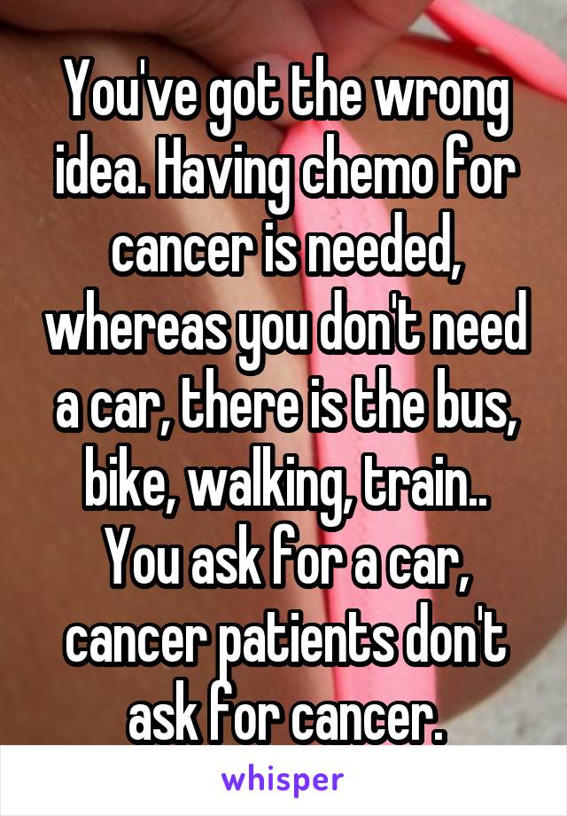 You've got the wrong idea. Having chemo for cancer is needed, whereas you don't need a car, there is the bus, bike, walking, train..
You ask for a car, cancer patients don't ask for cancer.