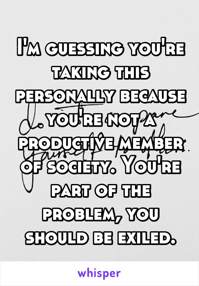 I'm guessing you're taking this personally because you're not a productive member of society. You're part of the problem, you should be exiled.