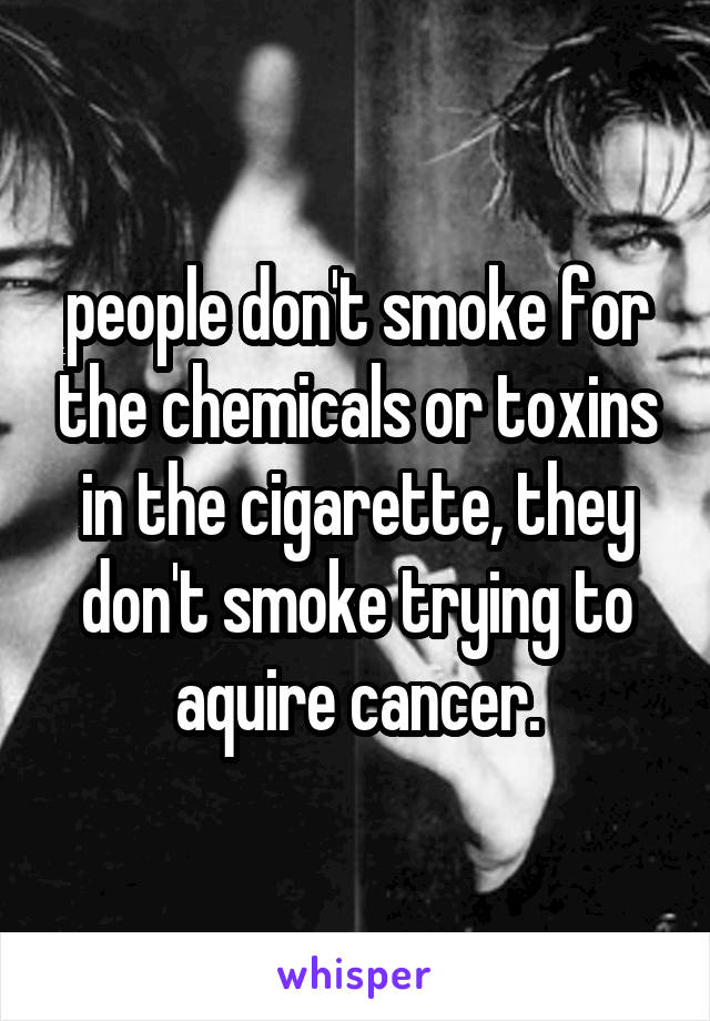 people don't smoke for the chemicals or toxins in the cigarette, they don't smoke trying to aquire cancer.