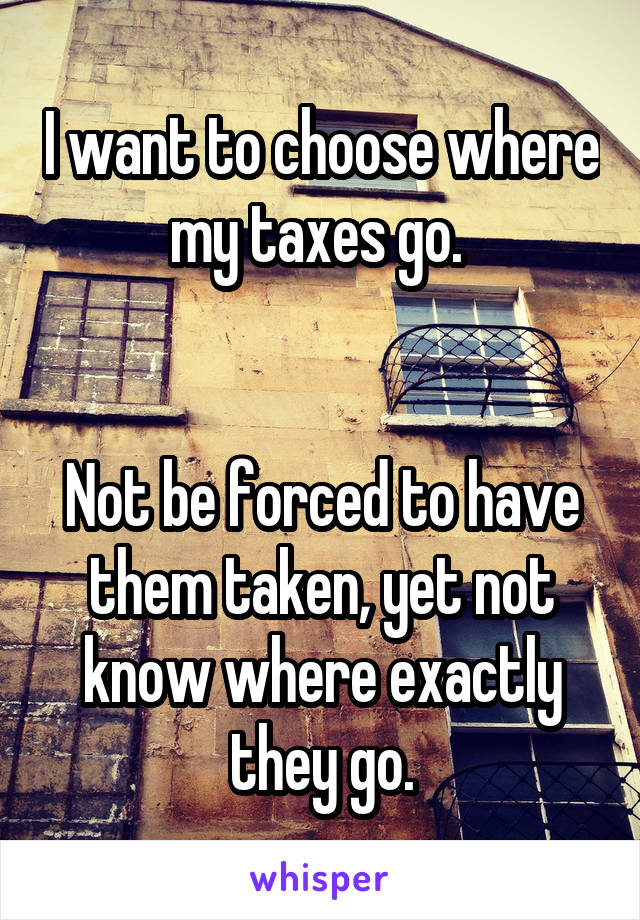 I want to choose where my taxes go. 


Not be forced to have them taken, yet not know where exactly they go.