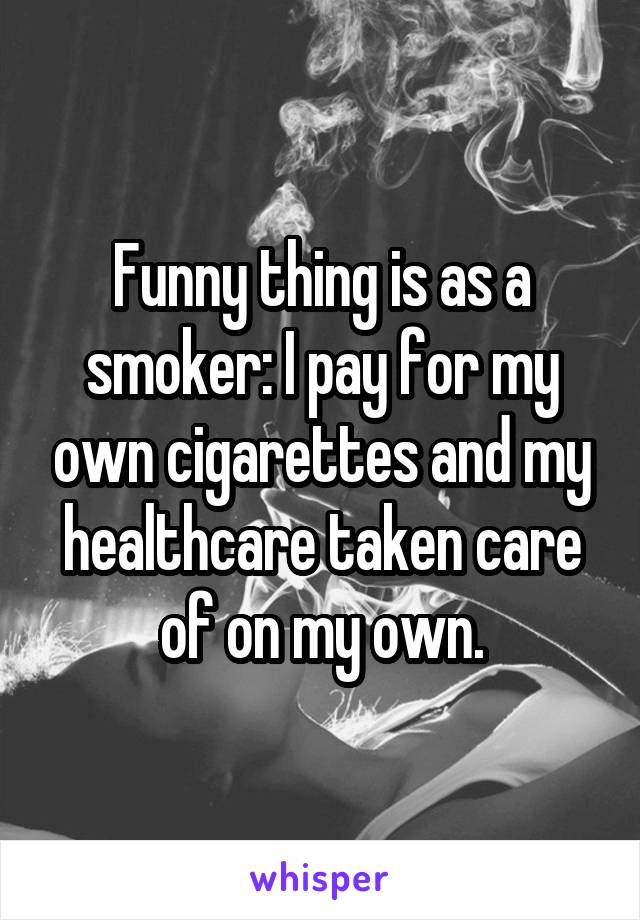 Funny thing is as a smoker: I pay for my own cigarettes and my healthcare taken care of on my own.