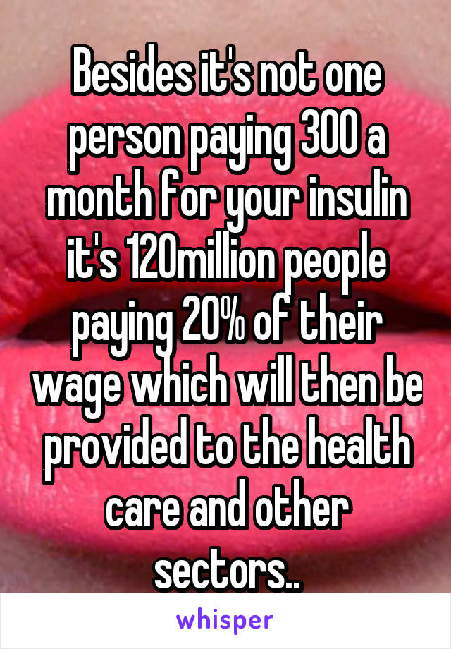 Besides it's not one person paying 300 a month for your insulin it's 120million people paying 20% of their wage which will then be provided to the health care and other sectors..