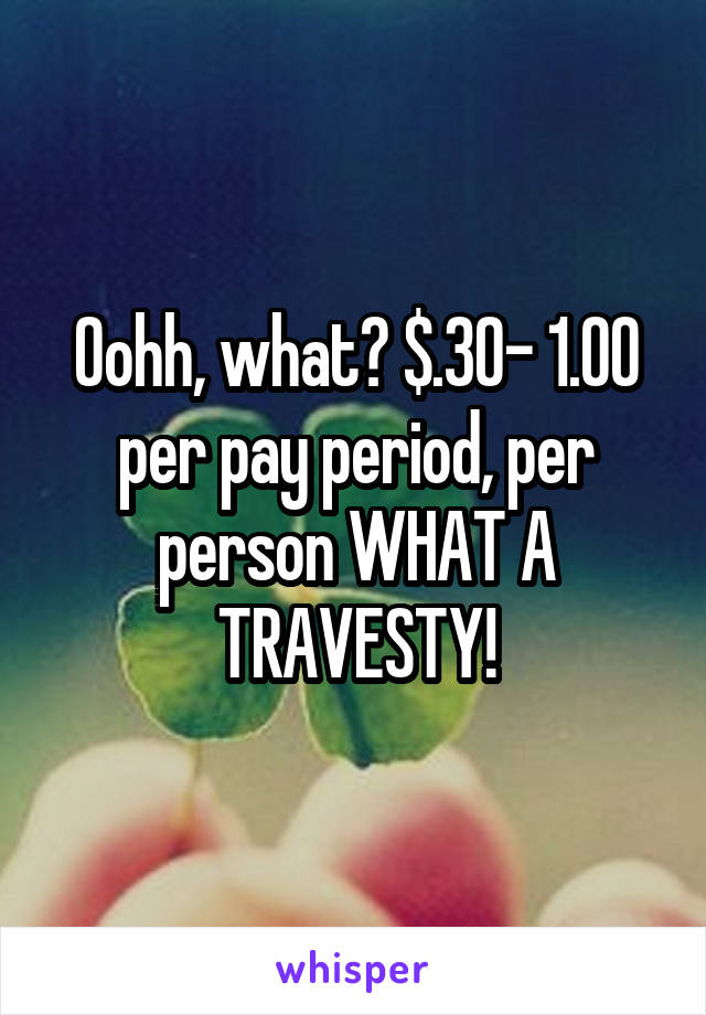 Oohh, what? $.30- 1.00 per pay period, per person WHAT A TRAVESTY!