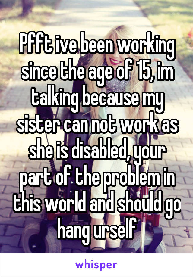 Pfft ive been working since the age of 15, im talking because my sister can not work as she is disabled, your part of the problem in this world and should go hang urself