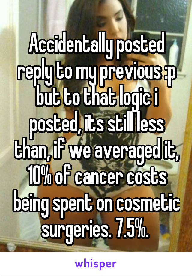 Accidentally posted reply to my previous :p but to that logic i posted, its still less than, if we averaged it, 10% of cancer costs being spent on cosmetic surgeries. 7.5%. 