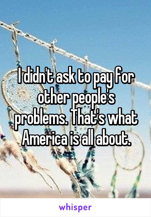 I didn't ask to pay for other people's problems. That's what America is all about.