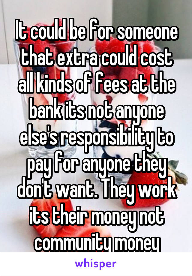 It could be for someone that extra could cost all kinds of fees at the bank its not anyone else's responsibility to pay for anyone they don't want. They work its their money not community money