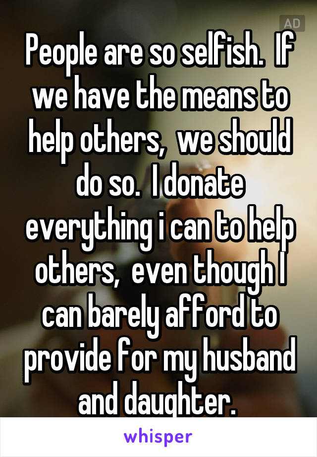 People are so selfish.  If we have the means to help others,  we should do so.  I donate everything i can to help others,  even though I can barely afford to provide for my husband and daughter. 