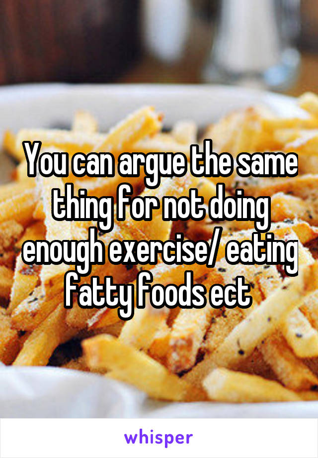 You can argue the same thing for not doing enough exercise/ eating fatty foods ect 