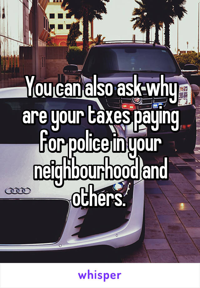 You can also ask why are your taxes paying for police in your neighbourhood and others. 