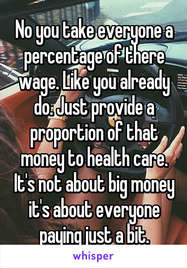 No you take everyone a percentage of there wage. Like you already do. Just provide a proportion of that money to health care. It's not about big money it's about everyone paying just a bit.