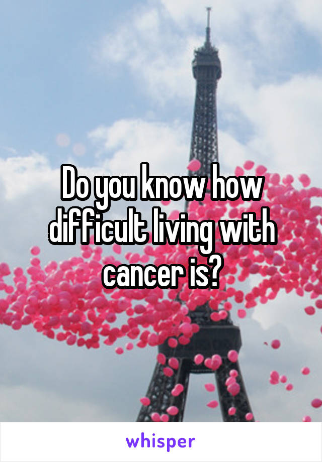 Do you know how difficult living with cancer is?