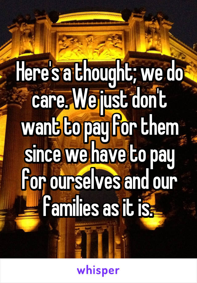 Here's a thought; we do care. We just don't want to pay for them since we have to pay for ourselves and our families as it is. 