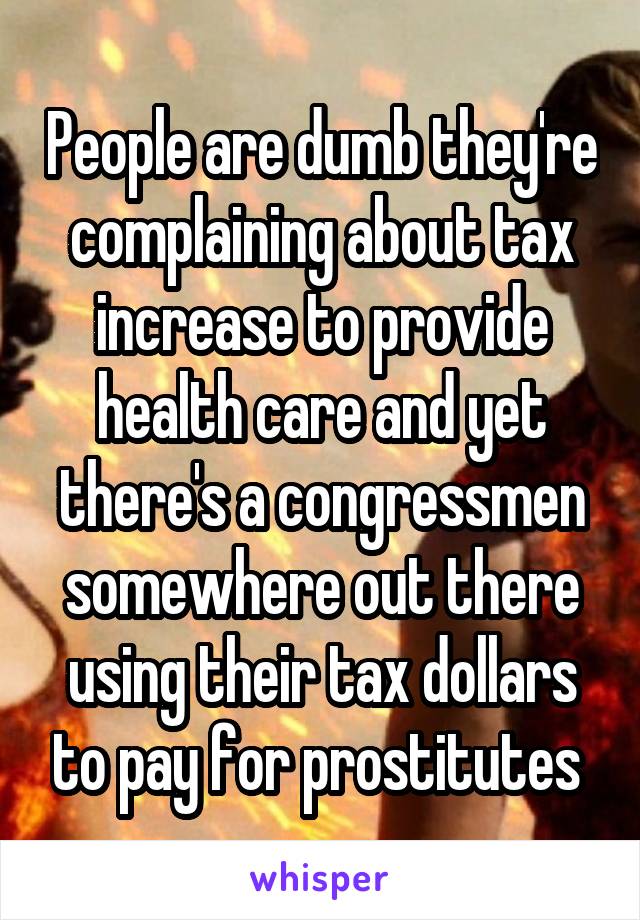 People are dumb they're complaining about tax increase to provide health care and yet there's a congressmen somewhere out there using their tax dollars to pay for prostitutes 