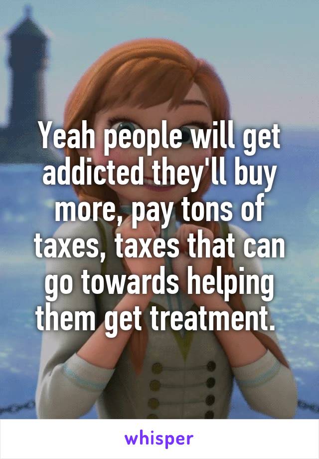 Yeah people will get addicted they'll buy more, pay tons of taxes, taxes that can go towards helping them get treatment. 