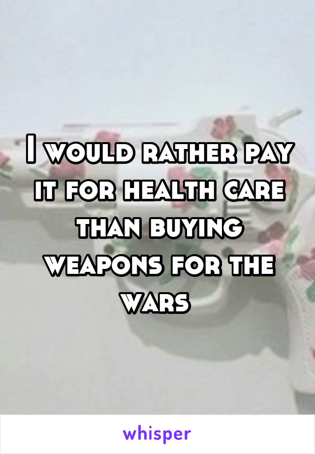 I would rather pay it for health care than buying weapons for the wars 