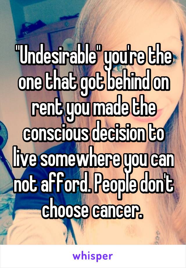 "Undesirable" you're the one that got behind on rent you made the conscious decision to live somewhere you can not afford. People don't choose cancer. 