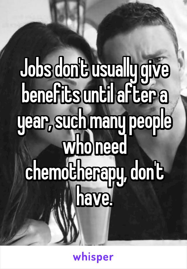 Jobs don't usually give benefits until after a year, such many people who need chemotherapy, don't have.