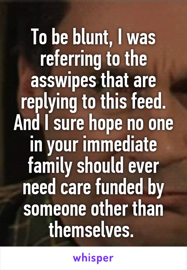 To be blunt, I was referring to the asswipes that are replying to this feed. And I sure hope no one in your immediate family should ever need care funded by someone other than themselves. 