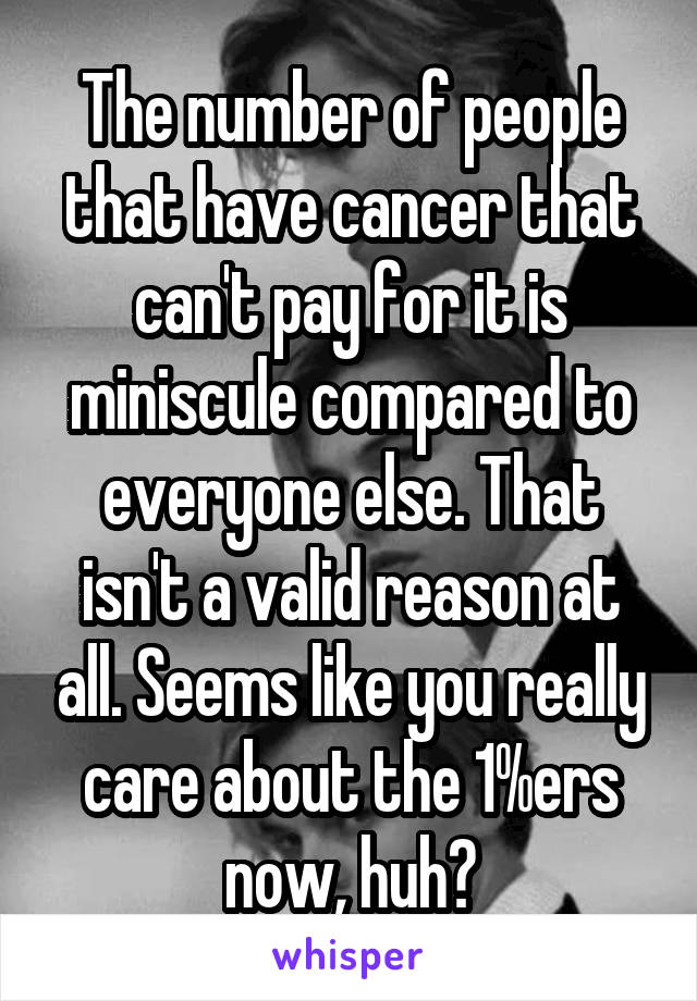 The number of people that have cancer that can't pay for it is miniscule compared to everyone else. That isn't a valid reason at all. Seems like you really care about the 1%ers now, huh?