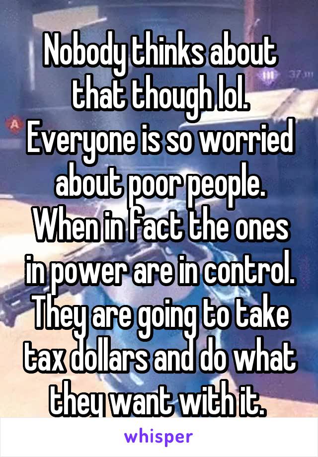 Nobody thinks about that though lol. Everyone is so worried about poor people. When in fact the ones in power are in control. They are going to take tax dollars and do what they want with it. 