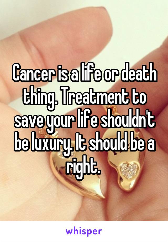 Cancer is a life or death thing. Treatment to save your life shouldn't be luxury. It should be a right. 