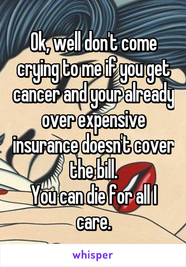 Ok, well don't come crying to me if you get cancer and your already over expensive insurance doesn't cover the bill.
You can die for all I care.